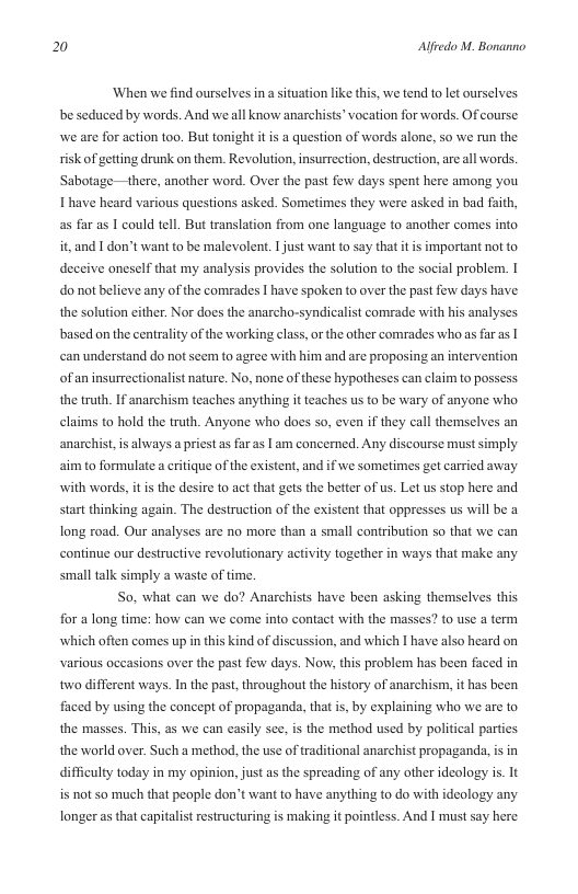 20 Alfredo M. Bonanno  ‘When we find ourselves in a situation like this, we tend to let ourselves. be seduced by words. And weall know anarchists’ vocation for words. Of course we are for action too. But tonight it is a question of words alone, so we run the sk of getting drunk on them. Revolution, insurrection, destruction, are all words. Sabotag Ihave heard various questions asked. Sometimes they were asked in bad faith,  —there, another word. Over the past few days spent here among you  as far as | could tell. But translation from one language to another comes into it, and I don’t want to be malevolen. 1 just want to say that it is important ot to deceive oneself that my analysis provides the solution to the social problem. do not believe any of the comrades 1 have spoken to over the past few days have the solution either. Nor does the anarcho-syndicalist comrade with his analyses based on the centrality of the working class, or the other comrades whoas far as | can understand do not seem to agree with him and are proposing an intervention of an insurrectionalist nature. No, none of these hypotheses can claim to possess the truth. If anarchism teaches anything it teaches us to be wary of anyone who claims to0 hold the truth. Anyone who does so, even if they call themselves an imply aim to formulate a critique of the existent, and if we sometimes get carried away  anarchist,is always a priest as far as | am concerned. Any discourse must  with words, it is the desire 1o act that gets the better of us. Let us stop here and start thinking again. The destruction of the existent that opprsses us will be a long road. Our analyses are no more than a small contribution so that we can continue our destructive revolutionary activity together in ways that make any small talk simply a waste of time.  So, what can we do? Anarchists have been asking themselves this for a long time: how can we come into contact with the masses? to use a term which often comes up in this kind of discussion, and which I have also heard on various occasions over the past fow days. Now, ths problem has been faced in two different ways. In the past, throughout the history of anarchism, it has been faced by using the concept of propaganda, that i, by explaining who we are to the masses. This, as we can easily see, is the method used by political parties the world over. Such a method, the use of traditional anarchist propaganda, s in difficulty today in my opinion, just as the spreading of any other ideology is. It is not so much that people don’t want to have anything to do with ideology any longer as that capitalist estructuring is making it pointless. And I must say here 